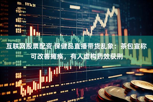 互联网股票配资 保健品直播带货乱象：茶包宣称可改善瘫痪，有人虚构药效获刑