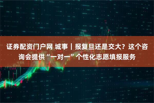 证券配资门户网 城事｜报复旦还是交大？这个咨询会提供“一对一”个性化志愿填报服务
