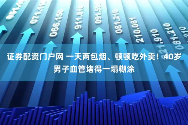 证券配资门户网 一天两包烟、顿顿吃外卖！40岁男子血管堵得一塌糊涂