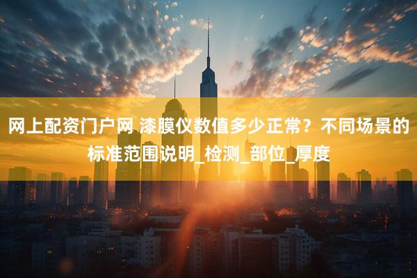 网上配资门户网 漆膜仪数值多少正常？不同场景的标准范围说明_检测_部位_厚度