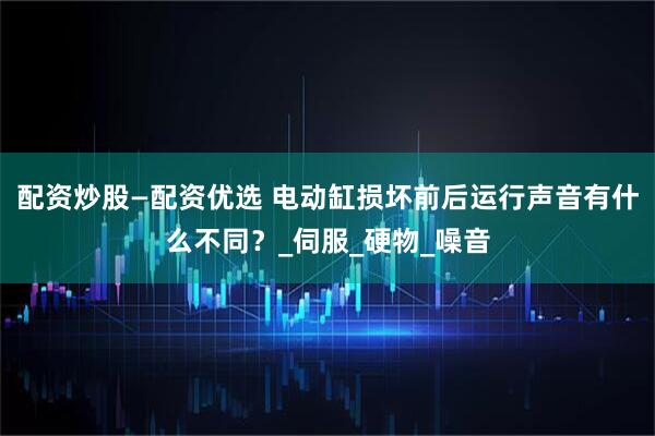 配资炒股—配资优选 电动缸损坏前后运行声音有什么不同？_伺服_硬物_噪音