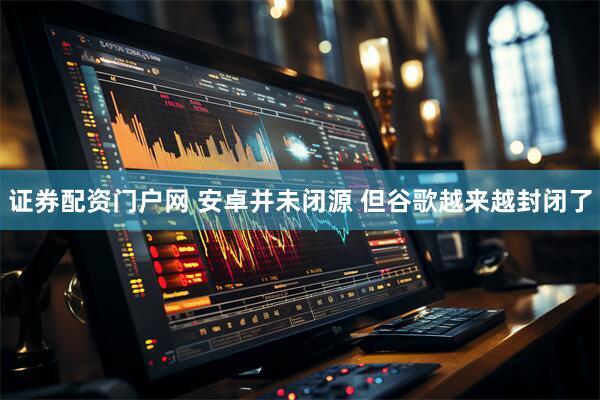 证券配资门户网 安卓并未闭源 但谷歌越来越封闭了