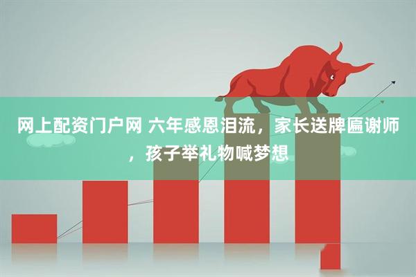网上配资门户网 六年感恩泪流，家长送牌匾谢师，孩子举礼物喊梦想