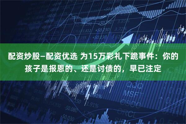 配资炒股—配资优选 为15万彩礼下跪事件：你的孩子是报恩的、还是讨债的，早已注定