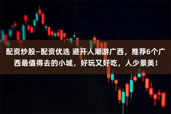 配资炒股—配资优选 避开人潮游广西，推荐6个广西最值得去的小城，好玩又好吃，人少景美！