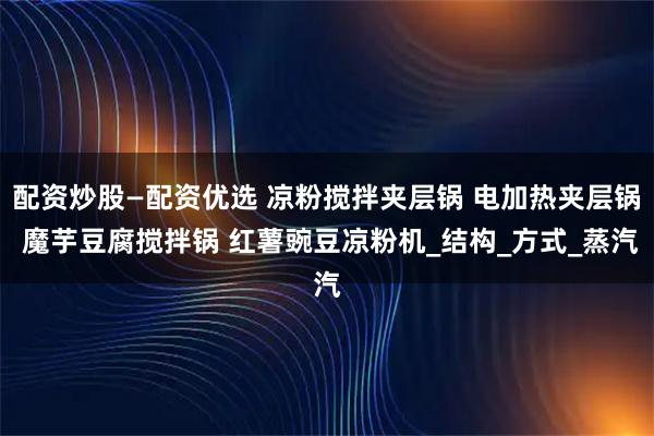 配资炒股—配资优选 凉粉搅拌夹层锅 电加热夹层锅 魔芋豆腐搅拌锅 红薯豌豆凉粉机_结构_方式_蒸汽