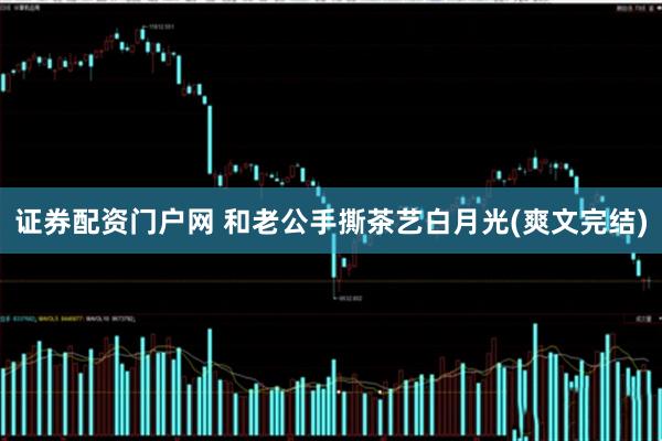 证券配资门户网 和老公手撕茶艺白月光(爽文完结)