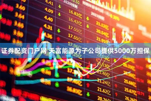 证券配资门户网 天富能源为子公司提供5000万担保