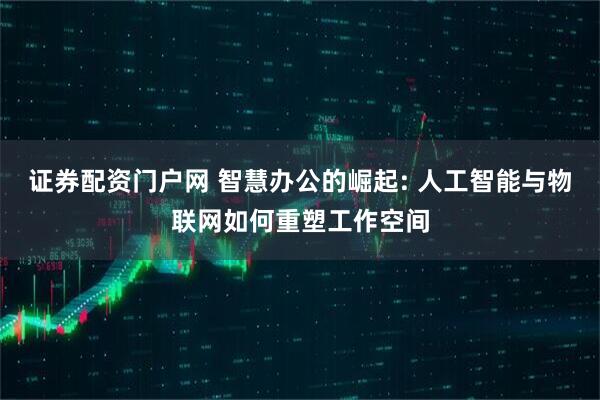 证券配资门户网 智慧办公的崛起: 人工智能与物联网如何重塑工作空间
