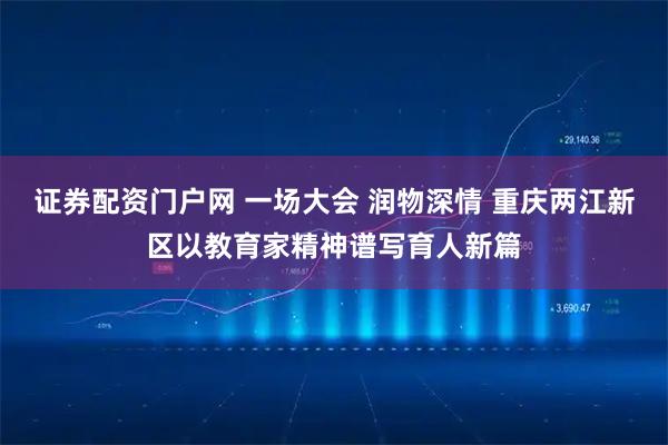 证券配资门户网 一场大会 润物深情 重庆两江新区以教育家精神谱写育人新篇