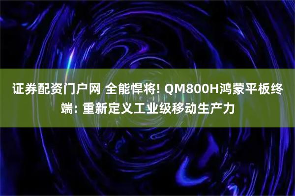 证券配资门户网 全能悍将! QM800H鸿蒙平板终端: 重新定义工业级移动生产力