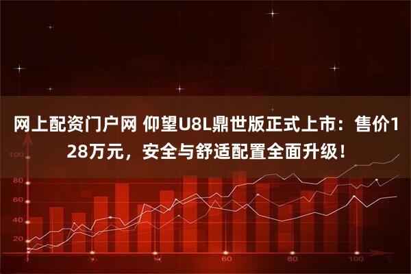 网上配资门户网 仰望U8L鼎世版正式上市：售价128万元，安全与舒适配置全面升级！