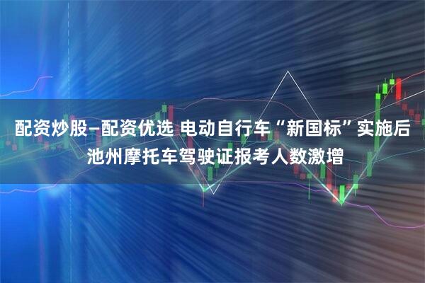 配资炒股—配资优选 电动自行车“新国标”实施后 池州摩托车驾驶证报考人数激增