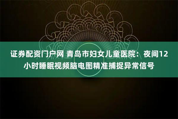 证券配资门户网 青岛市妇女儿童医院：夜间12小时睡眠视频脑电图精准捕捉异常信号