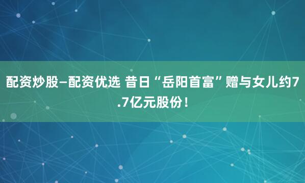 配资炒股—配资优选 昔日“岳阳首富”赠与女儿约7.7亿元股份！