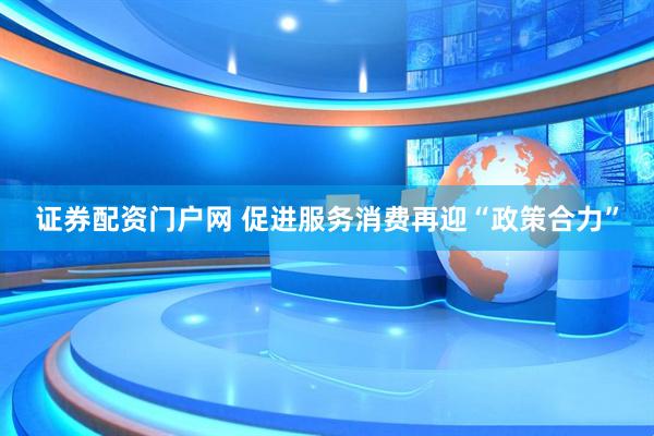 证券配资门户网 促进服务消费再迎“政策合力”