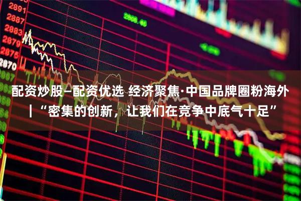 配资炒股—配资优选 经济聚焦·中国品牌圈粉海外｜“密集的创新，让我们在竞争中底气十足”