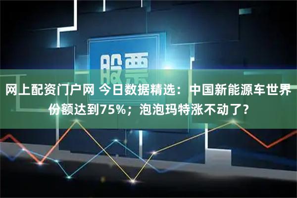网上配资门户网 今日数据精选：中国新能源车世界份额达到75%；泡泡玛特涨不动了？