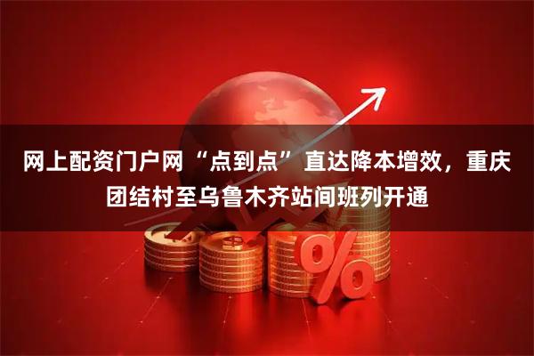 网上配资门户网 “点到点” 直达降本增效，重庆团结村至乌鲁木齐站间班列开通