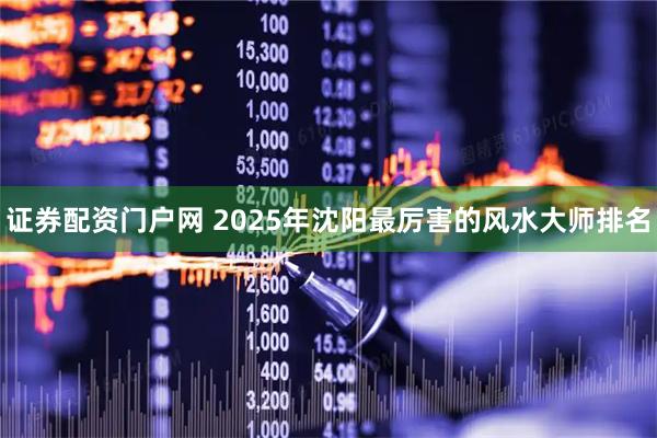 证券配资门户网 2025年沈阳最厉害的风水大师排名