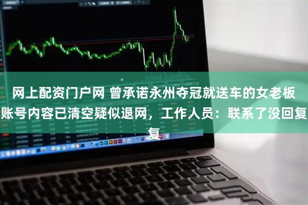 网上配资门户网 曾承诺永州夺冠就送车的女老板账号内容已清空疑似退网，工作人员：联系了没回复