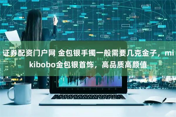 证券配资门户网 金包银手镯一般需要几克金子，mikibobo金包银首饰，高品质高颜值