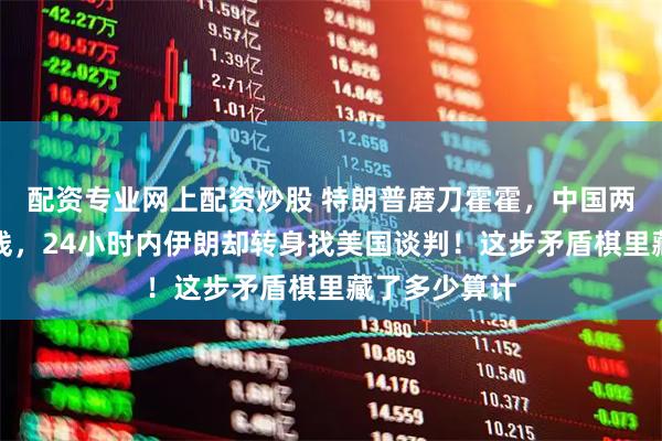 配资专业网上配资炒股 特朗普磨刀霍霍，中国两句话亮明红线，24小时内伊朗却转身找美国谈判！这步矛盾棋里藏了多少算计
